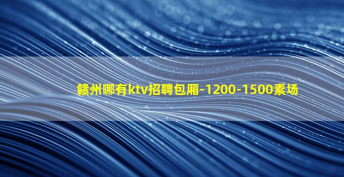 赣州哪有ktv招聘包厢-1200-1500素场
